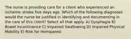 The nurse is providing care for a client who experienced an ischemic stroke five days ago. Which of the following diagnoses would the nurse be justified in identifying and documenting in the care of this client? Select all that apply. A) Dysphagia B) Bowel Incontinence C) Impaired Swallowing D) Impaired Physical Mobility E) Risk for Hemiparesi