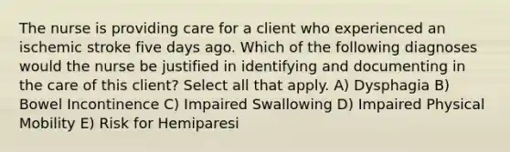 The nurse is providing care for a client who experienced an ischemic stroke five days ago. Which of the following diagnoses would the nurse be justified in identifying and documenting in the care of this client? Select all that apply. A) Dysphagia B) Bowel Incontinence C) Impaired Swallowing D) Impaired Physical Mobility E) Risk for Hemiparesi