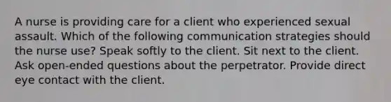 A nurse is providing care for a client who experienced sexual assault. Which of the following communication strategies should the nurse use? Speak softly to the client. Sit next to the client. Ask open-ended questions about the perpetrator. Provide direct eye contact with the client.