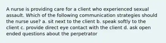 A nurse is providing care for a client who experienced sexual assault. Which of the following communication strategies should the nurse use? a. sit next to the client b. speak softly to the client c. provide direct eye contact with the client d. ask open ended questions about the perpetrator