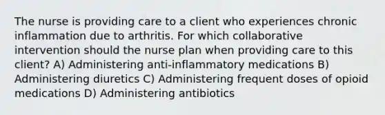 The nurse is providing care to a client who experiences chronic inflammation due to arthritis. For which collaborative intervention should the nurse plan when providing care to this client? A) Administering anti-inflammatory medications B) Administering diuretics C) Administering frequent doses of opioid medications D) Administering antibiotics