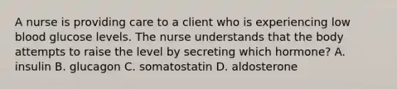 A nurse is providing care to a client who is experiencing low blood glucose levels. The nurse understands that the body attempts to raise the level by secreting which hormone? A. insulin B. glucagon C. somatostatin D. aldosterone