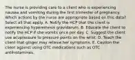 The nurse is providing care to a client who is experiencing nausea and vomiting during the first trimester of pregnancy. Which actions by the nurse are appropriate based on this data? Select all that apply. A. Notify the HCP that the client is experiencing hyperemesis gravidarum. B. Educate the client to notify the HCP if she vomits once per day. C. Suggest the client use acupressure to pressure points on the wrist. D. Teach the client that ginger may relieve her symptoms. E. Caution the client against using OTC medications such as OTC antihistamines.