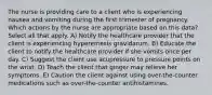 The nurse is providing care to a client who is experiencing nausea and vomiting during the first trimester of pregnancy. Which actions by the nurse are appropriate based on this data? Select all that apply. A) Notify the healthcare provider that the client is experiencing hyperemesis gravidarum. B) Educate the client to notify the healthcare provider if she vomits once per day. C) Suggest the client use acupressure to pressure points on the wrist. D) Teach the client that ginger may relieve her symptoms. E) Caution the client against using over-the-counter medications such as over-the-counter antihistamines.