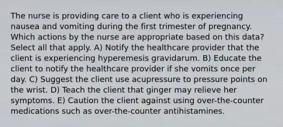 The nurse is providing care to a client who is experiencing nausea and vomiting during the first trimester of pregnancy. Which actions by the nurse are appropriate based on this data? Select all that apply. A) Notify the healthcare provider that the client is experiencing hyperemesis gravidarum. B) Educate the client to notify the healthcare provider if she vomits once per day. C) Suggest the client use acupressure to pressure points on the wrist. D) Teach the client that ginger may relieve her symptoms. E) Caution the client against using over-the-counter medications such as over-the-counter antihistamines.