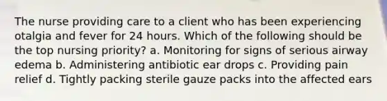 The nurse providing care to a client who has been experiencing otalgia and fever for 24 hours. Which of the following should be the top nursing priority? a. Monitoring for signs of serious airway edema b. Administering antibiotic ear drops c. Providing pain relief d. Tightly packing sterile gauze packs into the affected ears