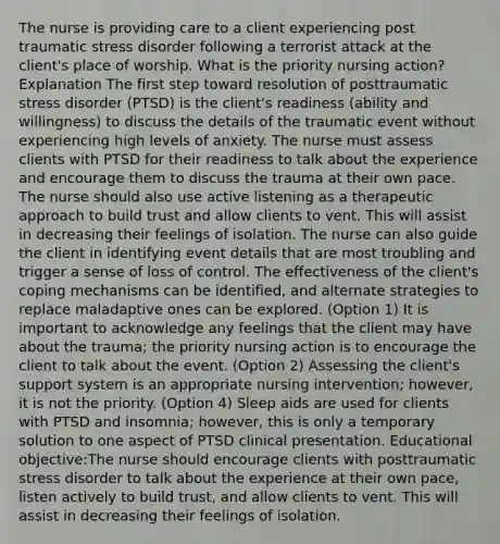 The nurse is providing care to a client experiencing post traumatic stress disorder following a terrorist attack at the client's place of worship. What is the priority nursing action? Explanation The first step toward resolution of posttraumatic stress disorder (PTSD) is the client's readiness (ability and willingness) to discuss the details of the traumatic event without experiencing high levels of anxiety. The nurse must assess clients with PTSD for their readiness to talk about the experience and encourage them to discuss the trauma at their own pace. The nurse should also use active listening as a therapeutic approach to build trust and allow clients to vent. This will assist in decreasing their feelings of isolation. The nurse can also guide the client in identifying event details that are most troubling and trigger a sense of loss of control. The effectiveness of the client's coping mechanisms can be identified, and alternate strategies to replace maladaptive ones can be explored. (Option 1) It is important to acknowledge any feelings that the client may have about the trauma; the priority nursing action is to encourage the client to talk about the event. (Option 2) Assessing the client's support system is an appropriate nursing intervention; however, it is not the priority. (Option 4) Sleep aids are used for clients with PTSD and insomnia; however, this is only a temporary solution to one aspect of PTSD clinical presentation. Educational objective:The nurse should encourage clients with posttraumatic stress disorder to talk about the experience at their own pace, listen actively to build trust, and allow clients to vent. This will assist in decreasing their feelings of isolation.