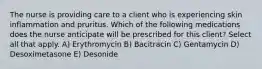 The nurse is providing care to a client who is experiencing skin inflammation and pruritus. Which of the following medications does the nurse anticipate will be prescribed for this client? Select all that apply. A) Erythromycin B) Bacitracin C) Gentamycin D) Desoximetasone E) Desonide