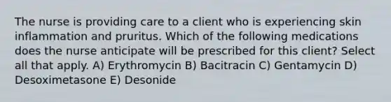 The nurse is providing care to a client who is experiencing skin inflammation and pruritus. Which of the following medications does the nurse anticipate will be prescribed for this client? Select all that apply. A) Erythromycin B) Bacitracin C) Gentamycin D) Desoximetasone E) Desonide