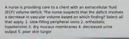 A nurse is providing care to a client with an extracellular fluid (ECF) volume deficit. The nurse suspects that the deficit involves a decrease in vascular volume based on which finding? Select all that apply. 1. slow-filling peripheral veins 2. orthostatic hypotension 3. dry mucous membranes 4. decreased urine output 5. poor skin turgor