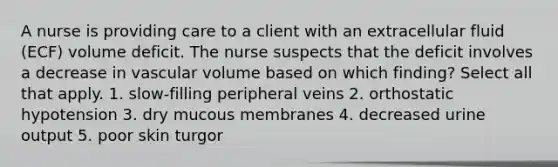 A nurse is providing care to a client with an extracellular fluid (ECF) volume deficit. The nurse suspects that the deficit involves a decrease in vascular volume based on which finding? Select all that apply. 1. slow-filling peripheral veins 2. orthostatic hypotension 3. dry mucous membranes 4. decreased urine output 5. poor skin turgor