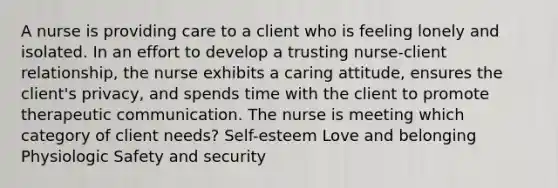 A nurse is providing care to a client who is feeling lonely and isolated. In an effort to develop a trusting nurse-client relationship, the nurse exhibits a caring attitude, ensures the client's privacy, and spends time with the client to promote therapeutic communication. The nurse is meeting which category of client needs? Self-esteem Love and belonging Physiologic Safety and security