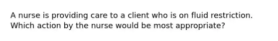 A nurse is providing care to a client who is on fluid restriction. Which action by the nurse would be most appropriate?