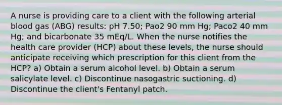 A nurse is providing care to a client with the following arterial blood gas (ABG) results: pH 7.50; Pao2 90 mm Hg; Paco2 40 mm Hg; and bicarbonate 35 mEq/L. When the nurse notifies the health care provider (HCP) about these levels, the nurse should anticipate receiving which prescription for this client from the HCP? a) Obtain a serum alcohol level. b) Obtain a serum salicylate level. c) Discontinue nasogastric suctioning. d) Discontinue the client's Fentanyl patch.