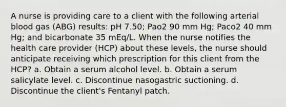 A nurse is providing care to a client with the following arterial blood gas (ABG) results: pH 7.50; Pao2 90 mm Hg; Paco2 40 mm Hg; and bicarbonate 35 mEq/L. When the nurse notifies the health care provider (HCP) about these levels, the nurse should anticipate receiving which prescription for this client from the HCP? a. Obtain a serum alcohol level. b. Obtain a serum salicylate level. c. Discontinue nasogastric suctioning. d. Discontinue the client's Fentanyl patch.