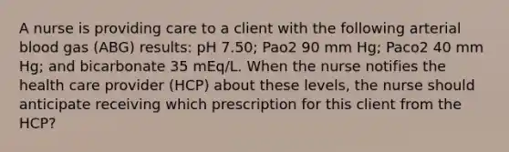 A nurse is providing care to a client with the following arterial blood gas (ABG) results: pH 7.50; Pao2 90 mm Hg; Paco2 40 mm Hg; and bicarbonate 35 mEq/L. When the nurse notifies the health care provider (HCP) about these levels, the nurse should anticipate receiving which prescription for this client from the HCP?