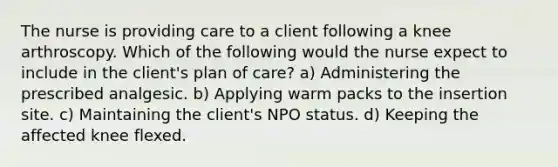 The nurse is providing care to a client following a knee arthroscopy. Which of the following would the nurse expect to include in the client's plan of care? a) Administering the prescribed analgesic. b) Applying warm packs to the insertion site. c) Maintaining the client's NPO status. d) Keeping the affected knee flexed.