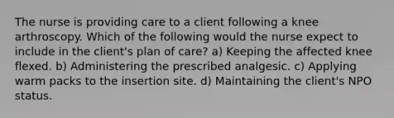 The nurse is providing care to a client following a knee arthroscopy. Which of the following would the nurse expect to include in the client's plan of care? a) Keeping the affected knee flexed. b) Administering the prescribed analgesic. c) Applying warm packs to the insertion site. d) Maintaining the client's NPO status.