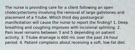 The nurse is providing care for a client following an open cholecystectomy involving the removal of large gallstones and placement of a T-tube. Which third day postsurgical manifestation will cause the nurse to report the finding? 1. Deep breathing and coughing improves with incisional splinting. 2. Pain level remains between 3 and 5 depending on patient activity. 3. T-tube drainage is 600 mL over the past 24-hour period. 4. Patient complains about receiving a soft, low-fat diet.