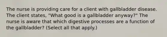 The nurse is providing care for a client with gallbladder disease. The client states, "What good is a gallbladder anyway?" The nurse is aware that which digestive processes are a function of the gallbladder? (Select all that apply.)