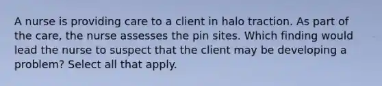 A nurse is providing care to a client in halo traction. As part of the care, the nurse assesses the pin sites. Which finding would lead the nurse to suspect that the client may be developing a problem? Select all that apply.