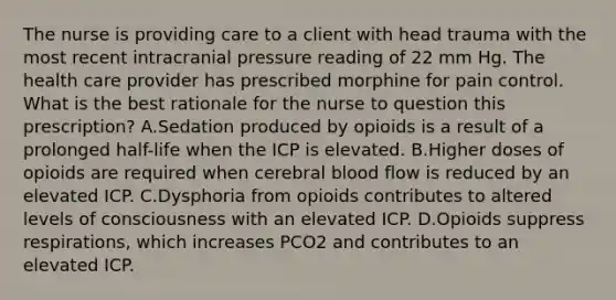 The nurse is providing care to a client with head trauma with the most recent intracranial pressure reading of 22 mm Hg. The health care provider has prescribed morphine for pain control. What is the best rationale for the nurse to question this prescription? A.Sedation produced by opioids is a result of a prolonged half-life when the ICP is elevated. B.Higher doses of opioids are required when cerebral blood flow is reduced by an elevated ICP. C.Dysphoria from opioids contributes to altered levels of consciousness with an elevated ICP. D.Opioids suppress respirations, which increases PCO2 and contributes to an elevated ICP.