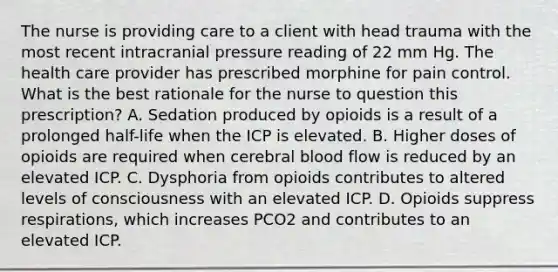 The nurse is providing care to a client with head trauma with the most recent intracranial pressure reading of 22 mm Hg. The health care provider has prescribed morphine for pain control. What is the best rationale for the nurse to question this prescription? A. Sedation produced by opioids is a result of a prolonged half-life when the ICP is elevated. B. Higher doses of opioids are required when cerebral blood flow is reduced by an elevated ICP. C. Dysphoria from opioids contributes to altered levels of consciousness with an elevated ICP. D. Opioids suppress respirations, which increases PCO2 and contributes to an elevated ICP.