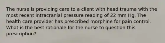 The nurse is providing care to a client with head trauma with the most recent intracranial pressure reading of 22 mm Hg. The health care provider has prescribed morphine for pain control. What is the best rationale for the nurse to question this prescription?