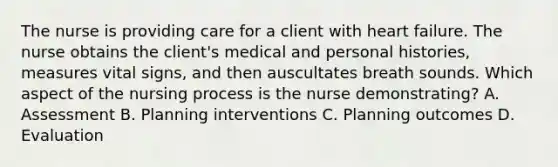 The nurse is providing care for a client with heart failure. The nurse obtains the client's medical and personal histories, measures vital signs, and then auscultates breath sounds. Which aspect of the nursing process is the nurse demonstrating? A. Assessment B. Planning interventions C. Planning outcomes D. Evaluation