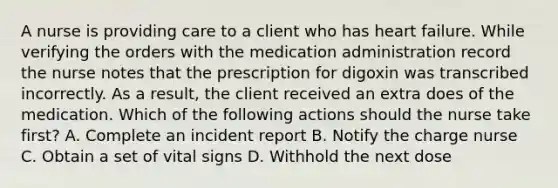 A nurse is providing care to a client who has heart failure. While verifying the orders with the medication administration record the nurse notes that the prescription for digoxin was transcribed incorrectly. As a result, the client received an extra does of the medication. Which of the following actions should the nurse take first? A. Complete an incident report B. Notify the charge nurse C. Obtain a set of vital signs D. Withhold the next dose