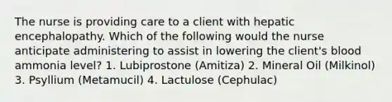 The nurse is providing care to a client with hepatic encephalopathy. Which of the following would the nurse anticipate administering to assist in lowering the client's blood ammonia level? 1. Lubiprostone (Amitiza) 2. Mineral Oil (Milkinol) 3. Psyllium (Metamucil) 4. Lactulose (Cephulac)