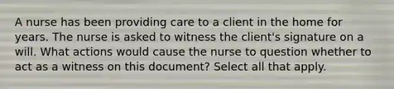 A nurse has been providing care to a client in the home for years. The nurse is asked to witness the client's signature on a will. What actions would cause the nurse to question whether to act as a witness on this document? Select all that apply.