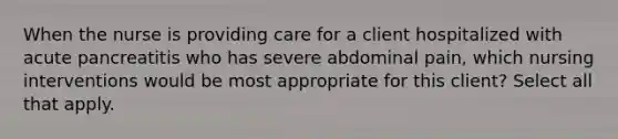 When the nurse is providing care for a client hospitalized with acute pancreatitis who has severe abdominal pain, which nursing interventions would be most appropriate for this client? Select all that apply.