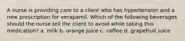 A nurse is providing care to a client who has hypertension and a new prescription for verapamil. Which of the following beverages should the nurse tell the client to avoid while taking this medication? a. milk b. orange juice c. coffee d. grapefruit juice