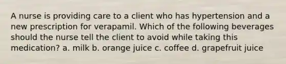 A nurse is providing care to a client who has hypertension and a new prescription for verapamil. Which of the following beverages should the nurse tell the client to avoid while taking this medication? a. milk b. orange juice c. coffee d. grapefruit juice