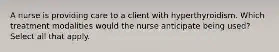 A nurse is providing care to a client with hyperthyroidism. Which treatment modalities would the nurse anticipate being used? Select all that apply.