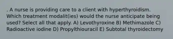 . A nurse is providing care to a client with hyperthyroidism. Which treatment modalit(ies) would the nurse anticipate being used? Select all that apply. A) Levothyroxine B) Methimazole C) Radioactive iodine D) Propylthiouracil E) Subtotal thyroidectomy