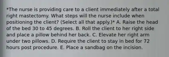 *The nurse is providing care to a client immediately after a total right mastectomy. What steps will the nurse include when positioning the client? (Select all that apply.)* A. Raise the head of the bed 30 to 45 degrees. B. Roll the client to her right side and place a pillow behind her back. C. Elevate her right arm under two pillows. D. Require the client to stay in bed for 72 hours post procedure. E. Place a sandbag on the incision.