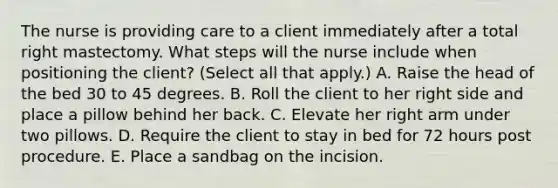 The nurse is providing care to a client immediately after a total right mastectomy. What steps will the nurse include when positioning the client? (Select all that apply.) A. Raise the head of the bed 30 to 45 degrees. B. Roll the client to her right side and place a pillow behind her back. C. Elevate her right arm under two pillows. D. Require the client to stay in bed for 72 hours post procedure. E. Place a sandbag on the incision.