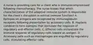 A nurse is providing care for a client who is immunocompromised following chemotherapy. The nurse knows that which characterization of the adaptive immune system is responsible for the client's disruption in normal immune function? A. Epitopes on antigens are recognized by immunoglobulin receptors following presentation by accessory cells. B. Haptens combine to form epitopes that stimulate the response of regulatory and effector cells. C. Effector cells orchestrate the immune response of regulatory cells toward an antigen. D. Accessory cells such as macrophages are engulfed by regulatory cells, stimulating effector cells.