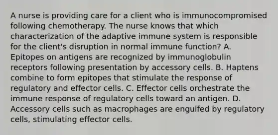 A nurse is providing care for a client who is immunocompromised following chemotherapy. The nurse knows that which characterization of the adaptive immune system is responsible for the client's disruption in normal immune function? A. Epitopes on antigens are recognized by immunoglobulin receptors following presentation by accessory cells. B. Haptens combine to form epitopes that stimulate the response of regulatory and effector cells. C. Effector cells orchestrate the immune response of regulatory cells toward an antigen. D. Accessory cells such as macrophages are engulfed by regulatory cells, stimulating effector cells.