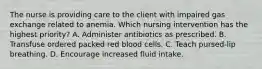 The nurse is providing care to the client with impaired gas exchange related to anemia. Which nursing intervention has the highest priority? A. Administer antibiotics as prescribed. B. Transfuse ordered packed red blood cells. C. Teach pursed-lip breathing. D. Encourage increased fluid intake.