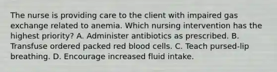 The nurse is providing care to the client with impaired gas exchange related to anemia. Which nursing intervention has the highest priority? A. Administer antibiotics as prescribed. B. Transfuse ordered packed red blood cells. C. Teach pursed-lip breathing. D. Encourage increased fluid intake.