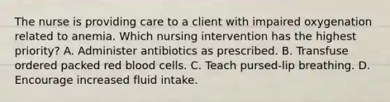 The nurse is providing care to a client with impaired oxygenation related to anemia. Which nursing intervention has the highest priority? A. Administer antibiotics as prescribed. B. Transfuse ordered packed red blood cells. C. Teach pursed-lip breathing. D. Encourage increased fluid intake.