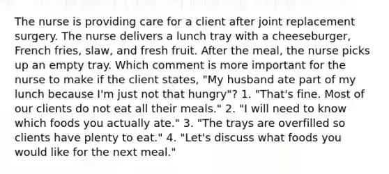 The nurse is providing care for a client after joint replacement surgery. The nurse delivers a lunch tray with a cheeseburger, French fries, slaw, and fresh fruit. After the meal, the nurse picks up an empty tray. Which comment is more important for the nurse to make if the client states, "My husband ate part of my lunch because I'm just not that hungry"? 1. "That's fine. Most of our clients do not eat all their meals." 2. "I will need to know which foods you actually ate." 3. "The trays are overfilled so clients have plenty to eat." 4. "Let's discuss what foods you would like for the next meal."