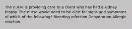 The nurse is providing care to a client who has had a kidney biopsy. The nurse would need to be alert for signs and symptoms of which of the following? Bleeding Infection Dehydration Allergic reaction