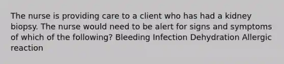 The nurse is providing care to a client who has had a kidney biopsy. The nurse would need to be alert for signs and symptoms of which of the following? Bleeding Infection Dehydration Allergic reaction