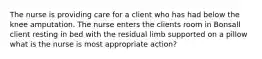 The nurse is providing care for a client who has had below the knee amputation. The nurse enters the clients room in Bonsall client resting in bed with the residual limb supported on a pillow what is the nurse is most appropriate action?