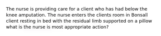 The nurse is providing care for a client who has had below the knee amputation. The nurse enters the clients room in Bonsall client resting in bed with the residual limb supported on a pillow what is the nurse is most appropriate action?