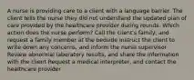 A nurse is providing care to a client with a language barrier. The client tells the nurse they did not understand the updated plan of care provided by the healthcare provider during rounds. Which action does the nurse perform? Call the client's family, and request a family member at the bedside Instruct the client to write down any concerns, and inform the nurse supervisor Review abnormal laboratory results, and share the information with the client Request a medical interpreter, and contact the healthcare provider